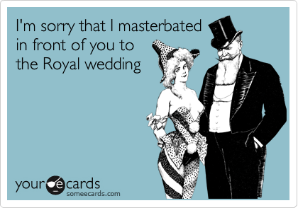 I'm sorry that I masterbated
in front of you to
the Royal wedding