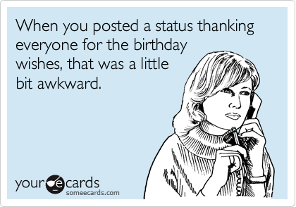 When you posted a status thanking everyone for the birthday
wishes, that was a little
bit awkward.