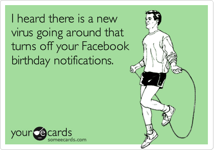 I heard there is a new
virus going around that
turns off your Facebook
birthday notifications.
