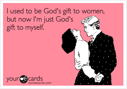 I used to be God's gift to women, but now I'm just God's 
gift to myself.
