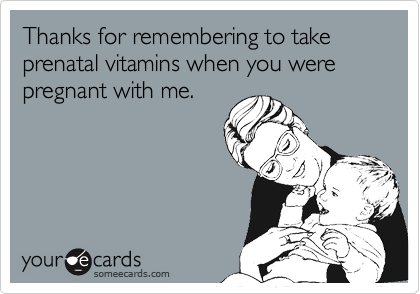 Thanks for remembering to take prenatal vitamins when you were pregnant with me.
