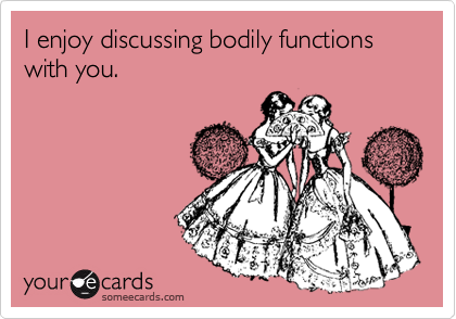 I enjoy discussing bodily functions with you.