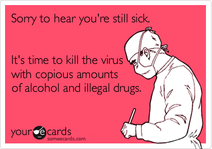 Sorry to hear you're still sick.


It's time to kill the virus
with copious amounts 
of alcohol and illegal drugs.