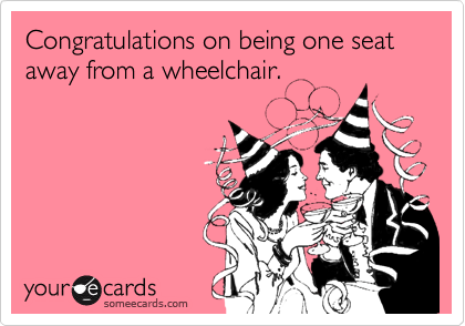 Congratulations on being one seat away from a wheelchair. 