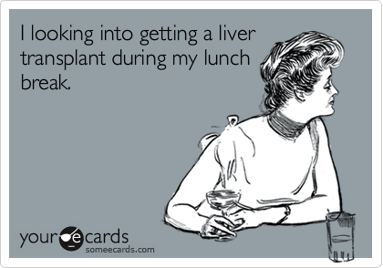 I looking into getting a liver
transplant during my lunch
break.