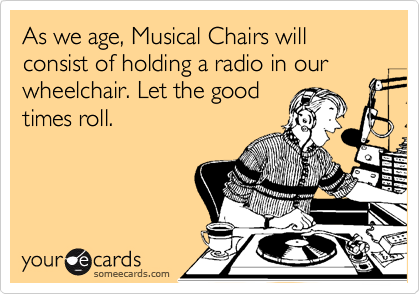 As we age, Musical Chairs will consist of holding a radio in our wheelchair. Let the good
times roll. 