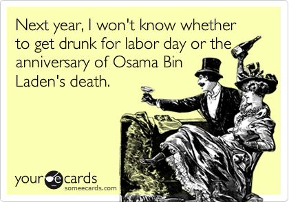 Next year, I won't know whether to get drunk for labor day or the
anniversary of Osama Bin
Laden's death.  