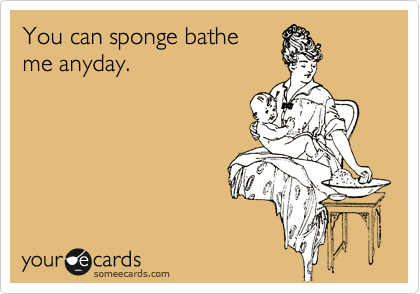 You can sponge bathe
me anyday.