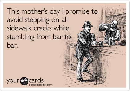 This mother's day I promise to
avoid stepping on all
sidewalk cracks while
stumbling from bar to
bar.