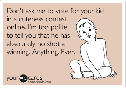 Don't ask me to vote for your kid in a cuteness contest
online. I'm too polite
to tell you that he has
absolutely no shot at
winning. Anything. Ever.