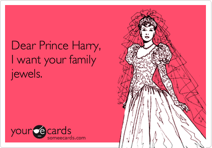 

Dear Prince Harry, 
I want your family 
jewels.