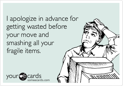 
I apologize in advance for 
getting wasted before 
your move and 
smashing all your 
fragile items.