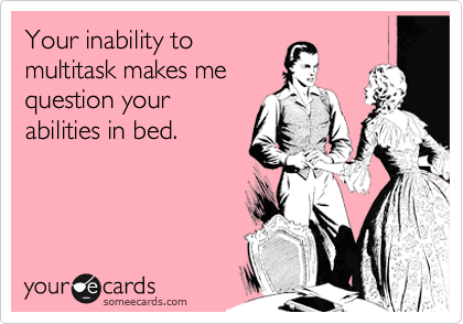 Your inability to
multitask makes me
question your
abilities in bed.