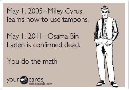 May 1, 2005--Miley Cyrus
learns how to use tampons.

May 1, 2011--Osama Bin
Laden is confirmed dead.

You do the math.