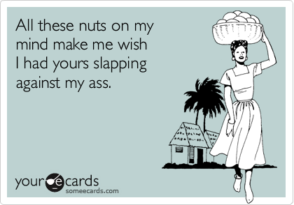 All these nuts on my
mind make me wish
I had yours slapping
against my ass.