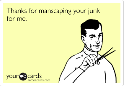 Thanks for manscaping your junk for me. 