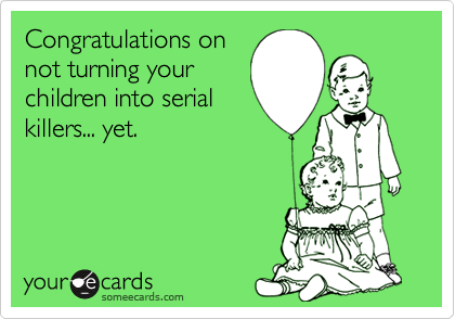 Congratulations on
not turning your
children into serial
killers... yet.