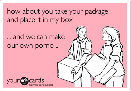 how about you take your package
and place it in my box

... and we can make
our own porno ...