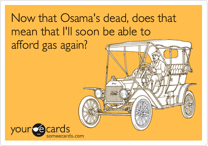 Now that Osama's dead, does that mean that I'll soon be able to
afford gas again?