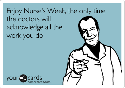 Enjoy Nurse's Week, the only time the doctors will
acknowledge all the
work you do.