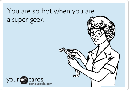 You are so hot when you are
a super geek!