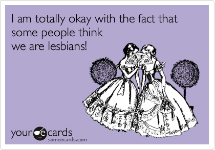 I am totally okay with the fact that some people think 
we are lesbians!