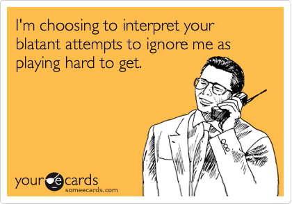 I'm choosing to interpret your blatant attempts to ignore me as playing hard to get.