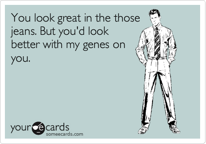 You look great in the those
jeans. But you'd look
better with my genes on
you.