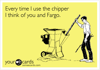 Every time I use the chipper
I think of you and Fargo. 