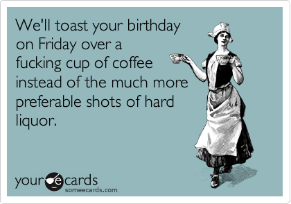 We'll toast your birthday
on Friday over a
fucking cup of coffee
instead of the much more
preferable shots of hard
liquor.