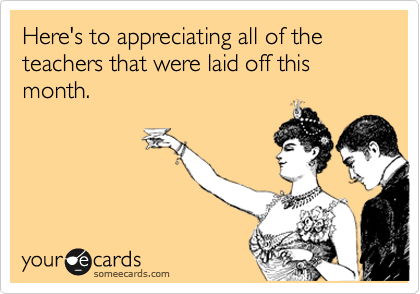 Here's to appreciating all of the teachers that were laid off this month.