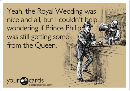 Yeah, the Royal Wedding was
nice and all, but I couldn't help
wondering if Prince Philip
was still getting some
from the Queen.

