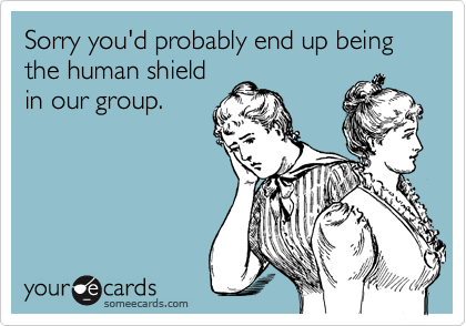 Sorry you'd probably end up being the human shield
in our group.