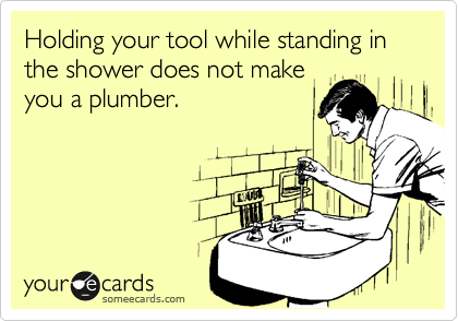 Holding your tool while standing in the shower does not make
you a plumber. 