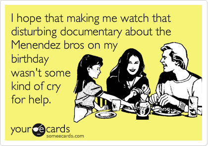 I hope that making me watch that disturbing documentary about the Menendez bros on my
birthday
wasn't some
kind of cry
for help.