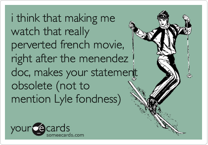 i think that making me
watch that really
perverted french movie,
right after the menendez
doc, makes your statement
obsolete %28not to
mention Lyle fondness%29