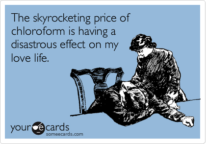 The skyrocketing price of chloroform is having a
disastrous effect on my
love life.