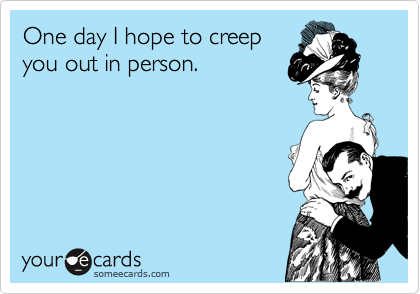 One day I hope to creep
you out in person.