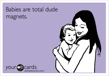 Babies are total dude
magnets.