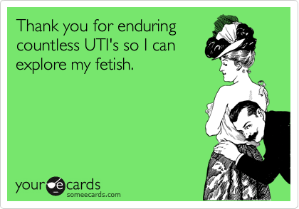 Thank you for enduring
countless UTI's so I can
explore my fetish.