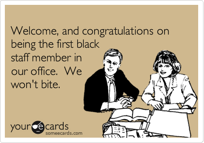
Welcome, and congratulations on being the first black
staff member in
our office.  We
won't bite.