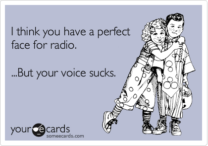
I think you have a perfect
face for radio.

...But your voice sucks.