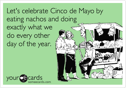 Let's celebrate Cinco de Mayo by eating nachos and doing
exactly what we
do every other
day of the year.