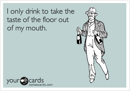 I only drink to take the 
taste of the floor out 
of my mouth. 