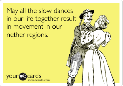May all the slow dances
in our life together result
in movement in our
nether regions.