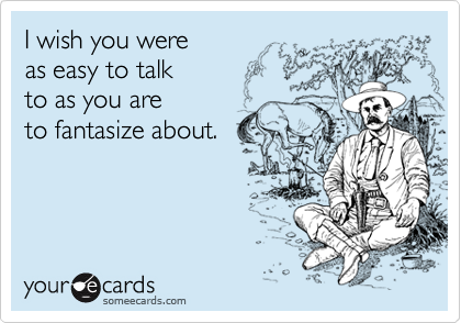 I wish you were
as easy to talk
to as you are 
to fantasize about.