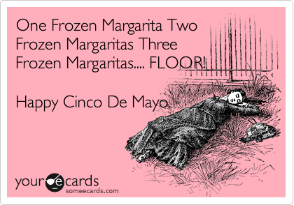 One Frozen Margarita Two
Frozen Margaritas Three
Frozen Margaritas.... FLOOR!

Happy Cinco De Mayo