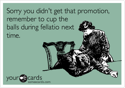 Sorry you didn't get that promotion, remember to cup the
balls during fellatio next
time.