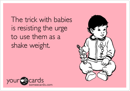 
  The trick with babies
  is resisting the urge
  to use them as a
  shake weight.