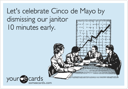 Let's celebrate Cinco de Mayo by dismissing our janitor
10 minutes early.